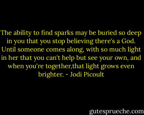 The ability to find sparks may be buried so deep in you that you stop believing there's a God. Until someone comes along, with so much light in her that you can't help but see your own, and when you're together,that light grows even brighter. - Jodi Picoult