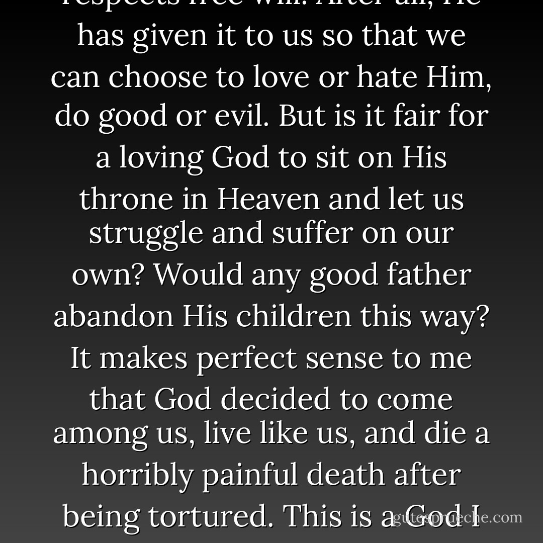 The way I see Jesus has not changed much at all since I was a child, but my imprisonment and all that followed made me love Him even more. His being the Son of God makes sense to me, because I believe God to be loving, just, forgiving, and merciful. I also believe that He respects free will. After all, He has given it to us so that we can choose to love or hate Him, do good or evil. But is it fair for a loving God to sit on His throne in Heaven and let us struggle and suffer on our own? Would any good father abandon His children this way? It makes perfect sense to me that God decided to come among us, live like us, and die a horribly painful death after being tortured. This is a God I can love with all my heart. A God who sets an example. A God who has bled and whose heart has been broken. This is who Jesus is to me. I don't pretend that I understand the Holy Trinity. But I understand love and sacrifice. I understand faithfulness. - Marina Nemat