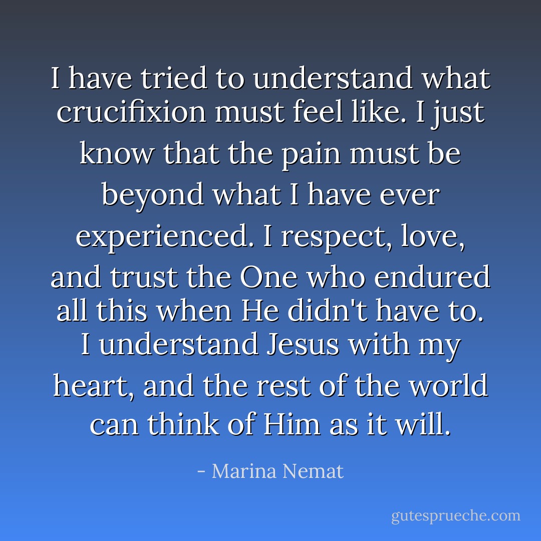 I have tried to understand what crucifixion must feel like. I just know that the pain must be beyond what I have ever experienced. I respect, love, and trust the One who endured all this when He didn't have to. I understand Jesus with my heart, and the rest of the world can think of Him as it will. - Marina Nemat