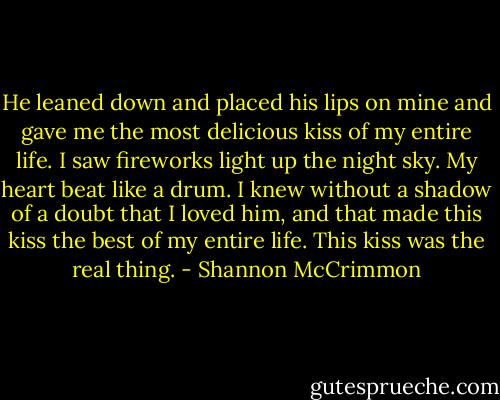 He leaned down and placed his lips on mine and gave me the most delicious kiss of my entire life. I saw fireworks light up the night sky. My heart beat like a drum. I knew without a shadow of a doubt that I loved him, and that made this kiss the best of my entire life. This kiss was the real thing. - Shannon McCrimmon