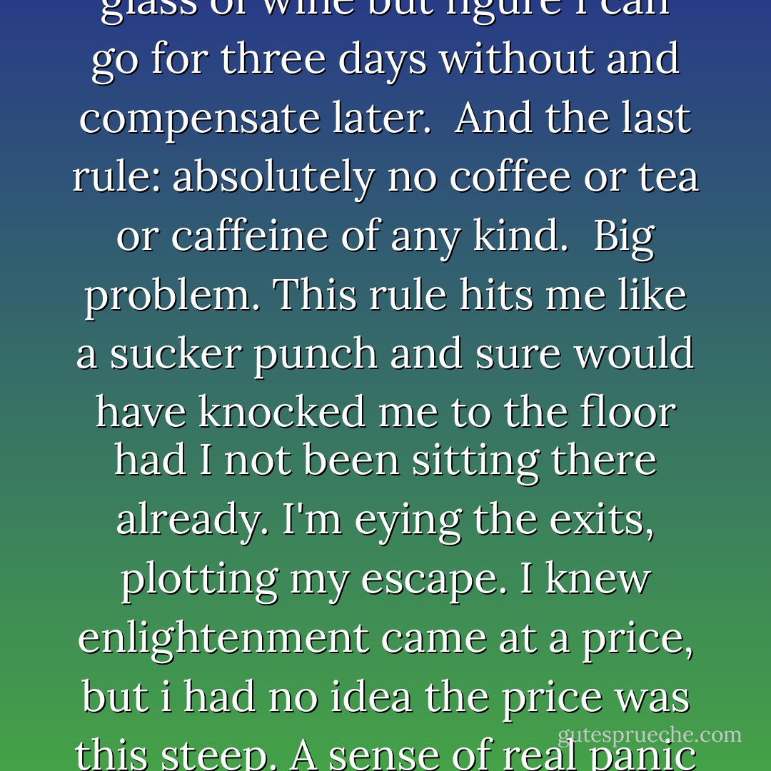 Rule number one: wear loose clothing. <br /><br />No Problem. <br /><br />Rule number two: no alcohol for the next three days. <br /><br />Slight problem. I'll miss my evening glass of wine but figure I can go for three days without and compensate later.<br /><br />And the last rule: absolutely no coffee or tea or caffeine of any kind.<br /><br />Big problem. This rule hits me like a sucker punch and sure would have knocked me to the floor had I not been sitting there already. I'm eying the exits, plotting my escape. I knew enlightenment came at a price, but i had no idea the price was this steep. A sense of real panic sets in. How am I going to survive for the next seventy-two hours without a single cup of coffee? - Eric    Weiner