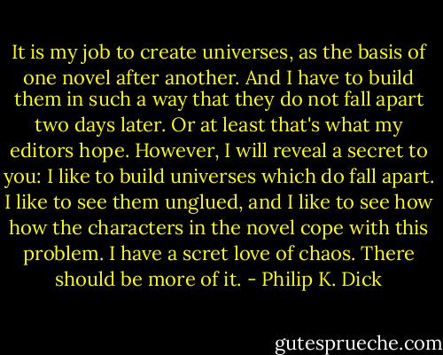 It is my job to create universes, as the basis of one novel after another. And I have to build them in such a way that they do not fall apart two days later.<br />Or at least that's what my editors hope.<br />However, I will reveal a secret to you:<br />I like to build universes which do fall apart. I like to see them unglued, and I like to see how how the characters in the novel cope with this problem.<br />I have a scret love of chaos. There should be more of it. - Philip K. Dick