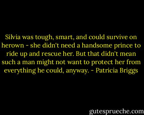 Silvia was tough, smart, and could survive on herown - she didn't need a handsome prince to ride up and rescue her. But that didn't mean such a man might not want to protect her from everything he could, anyway. - Patricia Briggs