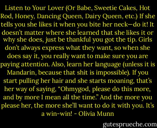 Listen to Your Lover (Or Babe, Sweetie Cakes, Hot Rod, Honey, Dancing Queen, Dairy Queen, etc.)<br />If she tells you she likes it when you bite her neck—do it! It doesn’t matter where she learned that she likes it or why she does, just be thankful you got the tip. Girls don’t always express what they want, so when she does say it, you really want to make sure you are paying attention. Also, learn her language (unless it is Mandarin, because that shit is impossible). If you start pulling her hair and she starts moaning, that’s her way of saying, “Ohmygod, please do this more, and by more I mean all the time.” And the more you please her, the more she’ll want to do it with you. It’s a win-win! - Olivia Munn