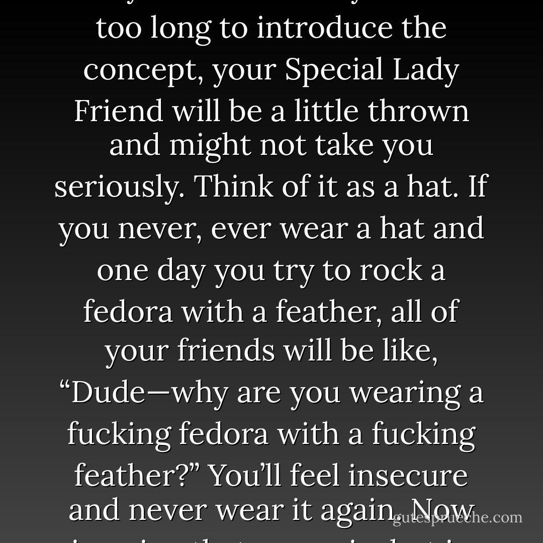 But let me just say that talking dirty is so important in sex. And it’s pretty easy. To wit: establish from the very beginning that you like this. And trust me, you want to do it early on. Because if you wait too long to introduce the concept, your Special Lady Friend will be a little thrown and might not take you seriously. Think of it as a hat. If you never, ever wear a hat and one day you try to rock a fedora with a feather, all of your friends will be like, “Dude—why are you wearing a fucking fedora with a fucking feather?” You’ll feel insecure and never wear it again. Now imagine that scenario, but in bed with your hardened dick out and it’s your girlfriend saying, “Dude—why the fuck are you talking like that?” Not good. - Olivia Munn