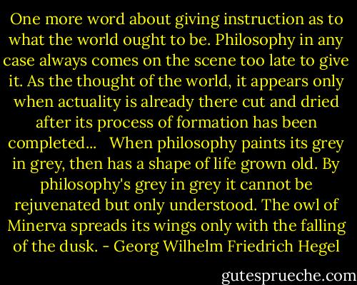 One more word about giving instruction as to what the world ought to be. Philosophy in any case always comes on the scene too late to give it. As the thought of the world, it appears only when actuality is already there cut and dried after its process of formation has been completed... <br /><br />When philosophy paints its grey in grey, then has a shape of life grown old. By philosophy's grey in grey it cannot be rejuvenated but only understood. The owl of Minerva spreads its wings only with the falling of the dusk. - Georg Wilhelm Friedrich Hegel