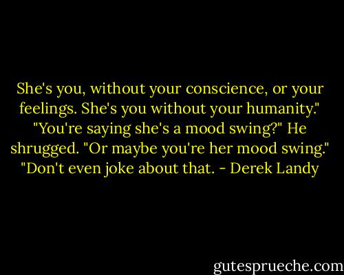She's you, without your conscience, or your feelings. She's you without your humanity."<br />"You're saying she's a mood swing?"<br />He shrugged. "Or maybe you're her mood swing."<br />"Don't even joke about that. - Derek Landy