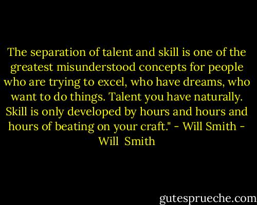 The separation of talent and skill is one of the greatest misunderstood concepts for people who are trying to excel, who have dreams, who want to do things. Talent you have naturally. Skill is only developed by hours and hours and hours of beating on your craft." - Will Smith - Will  Smith