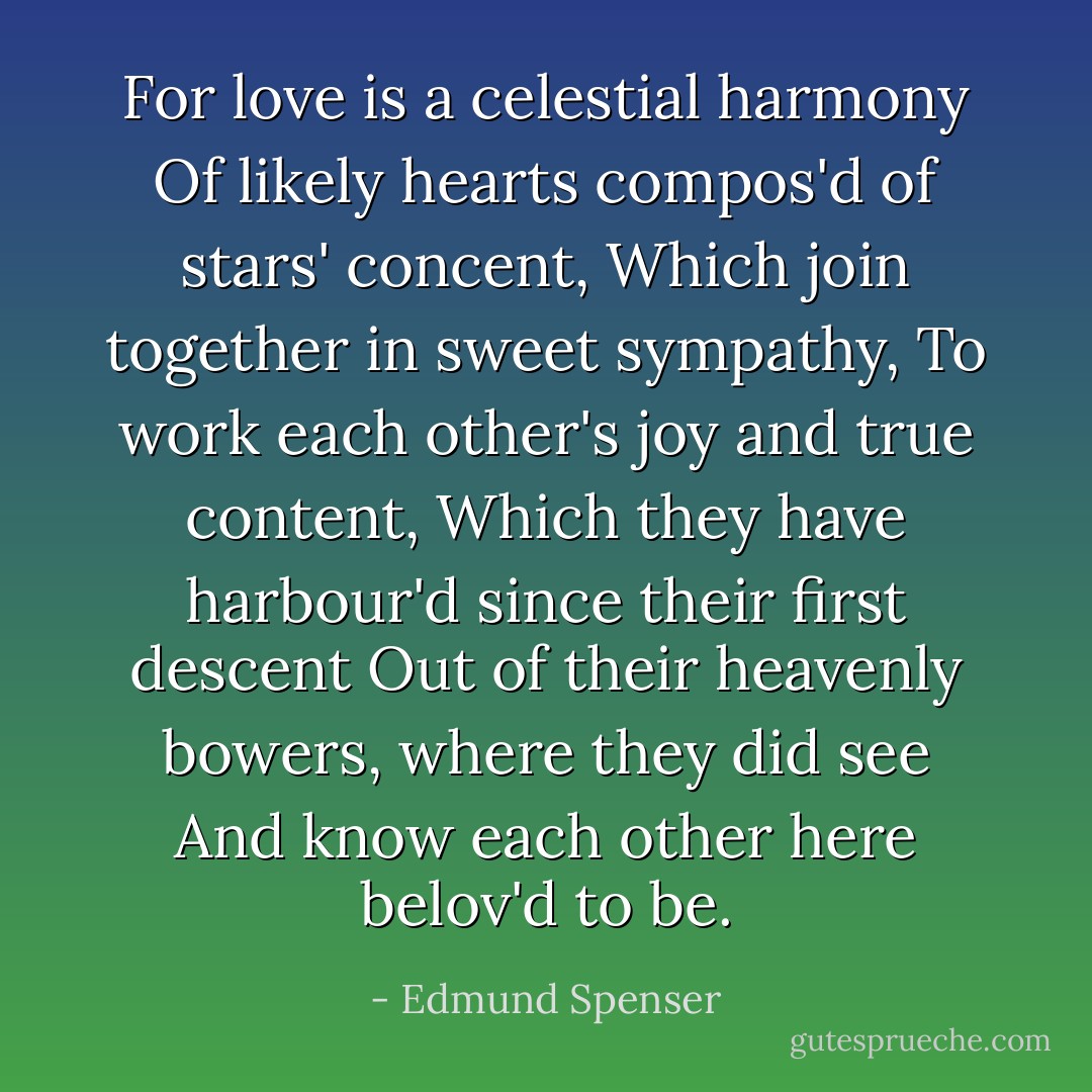 For love is a celestial harmony<br />Of likely hearts compos'd of stars' concent,<br />Which join together in sweet sympathy,<br />To work each other's joy and true content,<br />Which they have harbour'd since their first descent<br />Out of their heavenly bowers, where they did see<br />And know each other here belov'd to be. - Edmund Spenser