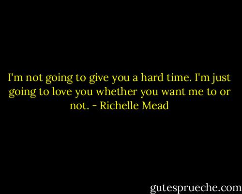 I'm not going to give you a hard time. I'm just going to love you whether you want me to or not. - Richelle Mead