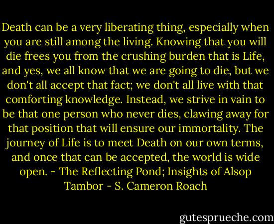 Death can be a very liberating thing, especially when you are still among the living. Knowing that you will die frees you from the crushing burden that is Life, and yes, we all know that we are going to die, but we don't all accept that fact; we don't all live with that comforting knowledge. Instead, we strive in vain to be that one person who never dies, clawing away for that position that will ensure our immortality. The journey of Life is to meet Death on our own terms, and once that can be accepted, the world is wide open. - The Reflecting Pond; Insights of Alsop Tambor - S. Cameron Roach