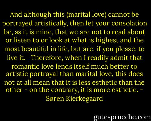 And although this (marital love) cannot be portrayed artistically, then let your consolation be, as it is mine, that we are not to read about or listen to or look at what is highest and the most beautiful in life, but are, if you please, to live it. <br /><br />Therefore, when I readily admit that romantic love lends itself much better to artistic portrayal than marital love, this does not at all mean that it is less esthetic than the other - on the contrary, it is more esthetic. - Søren Kierkegaard