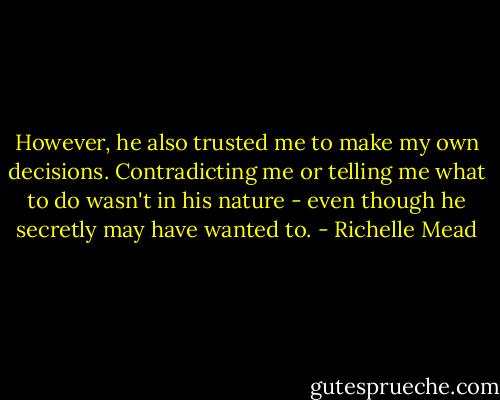 However, he also trusted me to make my own decisions. Contradicting me or telling me what to do wasn't in his nature - even though he secretly may have wanted to. - Richelle Mead