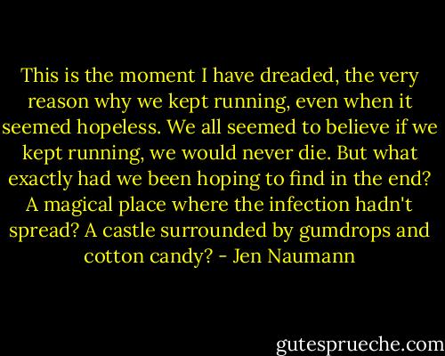 This is the moment I have dreaded, the very reason why we kept running, even when it seemed hopeless. We all seemed to believe if we kept running, we would never die. But what exactly had we been hoping to find in the end? A magical place where the infection hadn't spread? A castle surrounded by gumdrops and cotton candy? - Jen Naumann