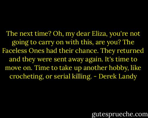 The next time? Oh, my dear Eliza, you're not going to carry on with this, are you? The Faceless Ones had their chance. They returned and they were sent away again. It's time to move on. Time to take up another hobby, like crocheting, or serial killing. - Derek Landy