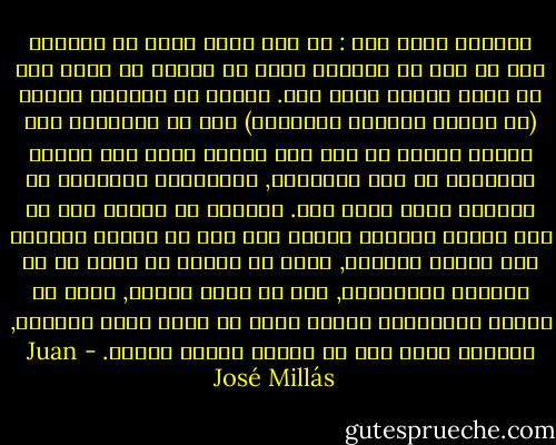 الوحدة كانت هذا : أن تجد نفسك فجأة في العالم كما لو أنك قد انتهيت لتوك من المجئ من كوكب آخر لا تعرف لماذا طردت منه. سمحوا لك باحضار شيئين (في حالتي الساعة والمقعد) يجب أن تحملهما علي عاتقك كلعنة ما حتي تجد مكانا تصلح فيه حياتك انطلاقا من تلك الأشياء, والذاكرة المشوشة عن العالم الذي أتيت منه. الوحدة هي عملية بتر ما غير مرئية ولكنها فعالة جدا كما لو كانوا ينزعون عنك البصر والسمع, هكذا هو الأمر في معزل عن كل الحواس الخارجية, وعن كل نقاط الصلة, وفقط مع اللمس والذاكرة يتوجب عليك أن تعيد بناء العالم, العالم الذي يجب ان تسكنه والذي يسكنك. - Juan José Millás