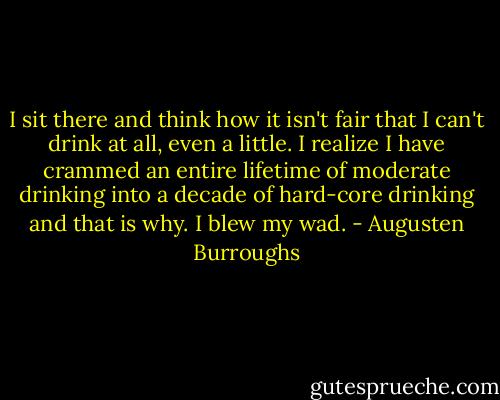 I sit there and think how it isn't fair that I can't drink at all, even a little. I realize I have crammed an entire lifetime of moderate drinking into a decade of hard-core drinking and that is why. I blew my wad. - Augusten Burroughs