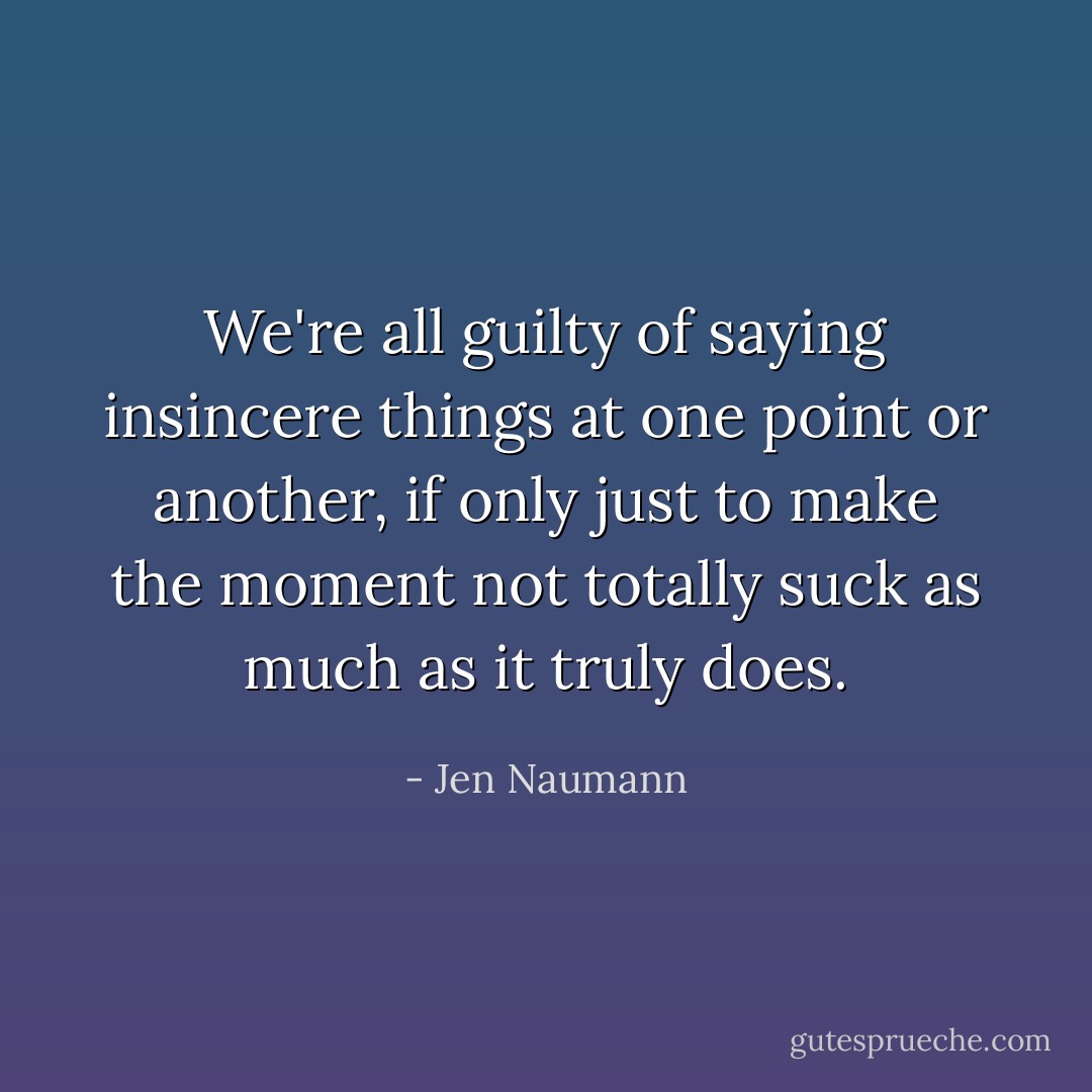 We're all guilty of saying insincere things at one point or another, if only just to make the moment not totally suck as much as it truly does. - Jen Naumann