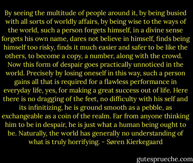 By seeing the multitude of people around it, by being busied with all sorts of worldly affairs, by being wise to the ways of the world, such a person forgets himself, in a divine sense forgets his own name, dares not believe in himself, finds being himself too risky, finds it much easier and safer to be like the others, to become a copy, a number, along with the crowd. <br /><br />Now this form of despair goes practically unnoticed in the world. Precisely by losing oneself in this way, such a person gains all that is required for a flawless performance in everyday life, yes, for making a great success out of life. Here there is no dragging of the feet, no difficulty with his self and its infinitizing, he is ground smooth as a pebble, as exchangeable as a coin of the realm. Far from anyone thinking him to be in despair, he is just what a human being ought to be. Naturally, the world has generally no understanding of what is truly horrifying. - Søren Kierkegaard