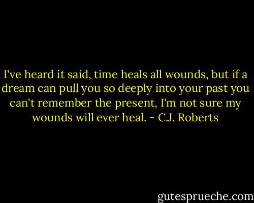 I've heard it said, time heals all wounds, but if a dream can pull you so deeply into your past you can't remember the present, I'm not sure my wounds will ever heal. - C.J. Roberts