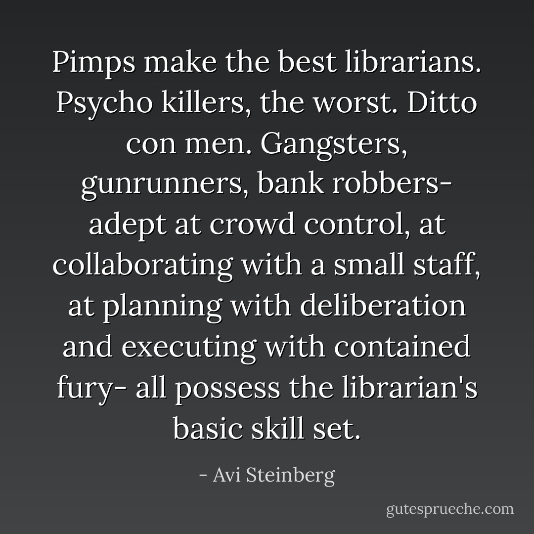 Pimps make the best librarians. Psycho killers, the worst. Ditto con men. Gangsters, gunrunners, bank robbers- adept at crowd control, at collaborating with a small staff, at planning with deliberation and executing with contained fury- all possess the librarian's basic skill set. - Avi Steinberg