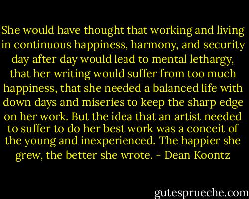 She would have thought that working and living in continuous happiness, harmony, and security day after day would lead to mental lethargy, that her writing would suffer from too much happiness, that she needed a balanced life with down days and miseries to keep the sharp edge on her work. But the idea that an artist needed to suffer to do her best work was a conceit of the young and inexperienced. The happier she grew, the better she wrote. - Dean Koontz