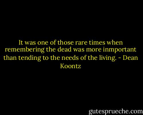 It was one of those rare times when remembering the dead was more inmportant than tending to the needs of the living. - Dean Koontz