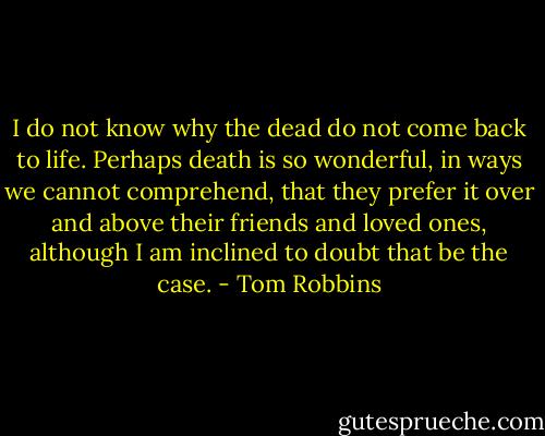 I do not know why the dead do not come back to life. Perhaps death is so wonderful, in ways we cannot comprehend, that they prefer it over and above their friends and loved ones, although I am inclined to doubt that be the case. - Tom Robbins