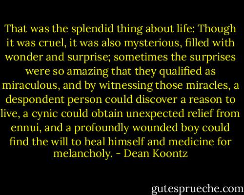 That was the splendid thing about life: Though it was cruel, it was also mysterious, filled with wonder and surprise; sometimes the surprises were so amazing that they qualified as miraculous, and by witnessing those miracles, a despondent person could discover a reason to live, a cynic could obtain unexpected relief from ennui, and a profoundly wounded boy could find the will to heal himself and medicine for melancholy. - Dean Koontz
