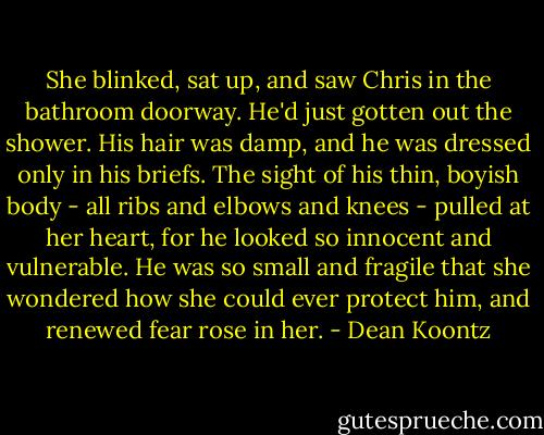 She blinked, sat up, and saw Chris in the bathroom doorway. He'd just gotten out the shower. His hair was damp, and he was dressed only in his briefs. The sight of his thin, boyish body - all ribs and elbows and knees - pulled at her heart, for he looked so innocent and vulnerable. He was so small and fragile that she wondered how she could ever protect him, and renewed fear rose in her. - Dean Koontz