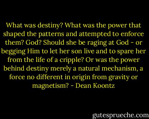 What was destiny? What was the power that shaped the patterns and attempted to enforce them? God? Should she be raging at God - or begging Him to let her son live and to spare her from the life of a cripple? Or was the power behind destiny merely a natural mechanism, a force no different in origin from gravity or magnetism? - Dean Koontz