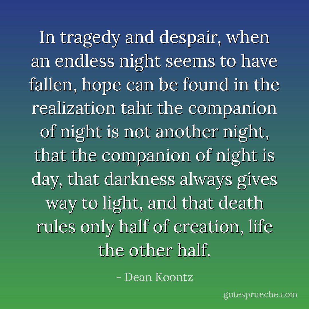 In tragedy and despair, when an endless night seems to have fallen, hope can be found in the realization taht the companion of night is not another night, that the companion of night is day, that darkness always gives way to light, and that death rules only half of creation, life the other half. - Dean Koontz