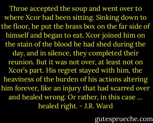 Throe accepted the soup and went over to where Xcor had been sitting. Sinking down to the floor, he put the brass box on the far side of himself and began to eat.<br />Xcor joined him on the stain of the blood he had shed during the day, and in silence, they completed their reunion. But it was not over, at least not on Xcor’s part.<br />His regret stayed with him, the heaviness of the burden of his actions altering him forever, like an injury that had scarred over and healed wrong.<br />Or rather, in this case … healed right. - J.R. Ward