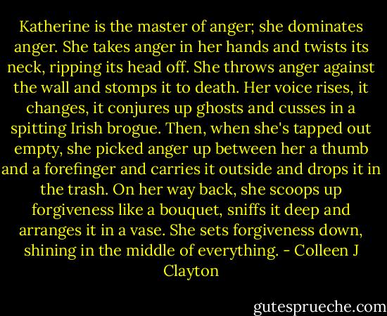 Katherine is the master of anger; she dominates anger. She takes anger in her hands and twists its neck, ripping its head off. She throws anger against the wall and stomps it to death. Her voice rises, it changes, it conjures up ghosts and cusses in a spitting Irish brogue. Then, when she's tapped out empty, she picked anger up between her a thumb and a forefinger and carries it outside and drops it in the trash. On her way back, she scoops up forgiveness like a bouquet, sniffs it deep and arranges it in a vase. She sets forgiveness down, shining in the middle of everything. - Colleen J Clayton
