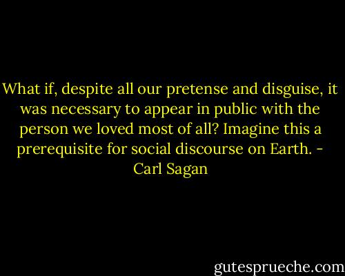 What if, despite all our pretense and disguise, it was necessary to appear in public with the person we loved most of all? Imagine this a prerequisite for social discourse on Earth. - Carl Sagan