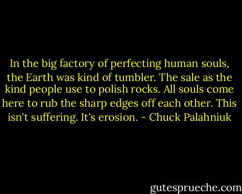 In the big factory of perfecting human souls, the Earth was kind of tumbler. The sale as the kind people use to polish rocks. All souls come here to rub the sharp edges off each other. This isn't suffering. It's erosion. - Chuck Palahniuk