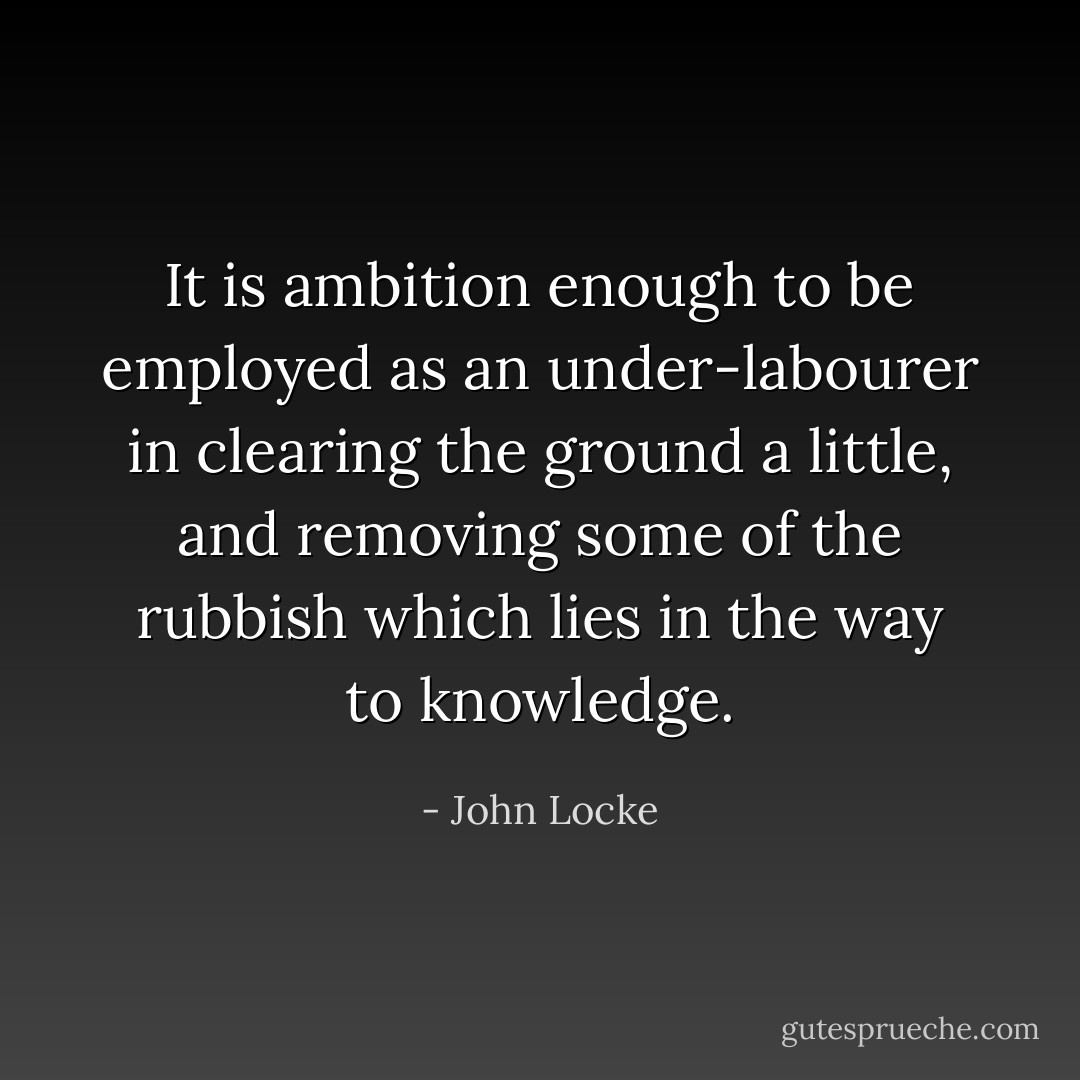 It is ambition enough to be employed as an under-labourer in clearing the ground a little, and removing some of the rubbish which lies in the way to knowledge. - John Locke