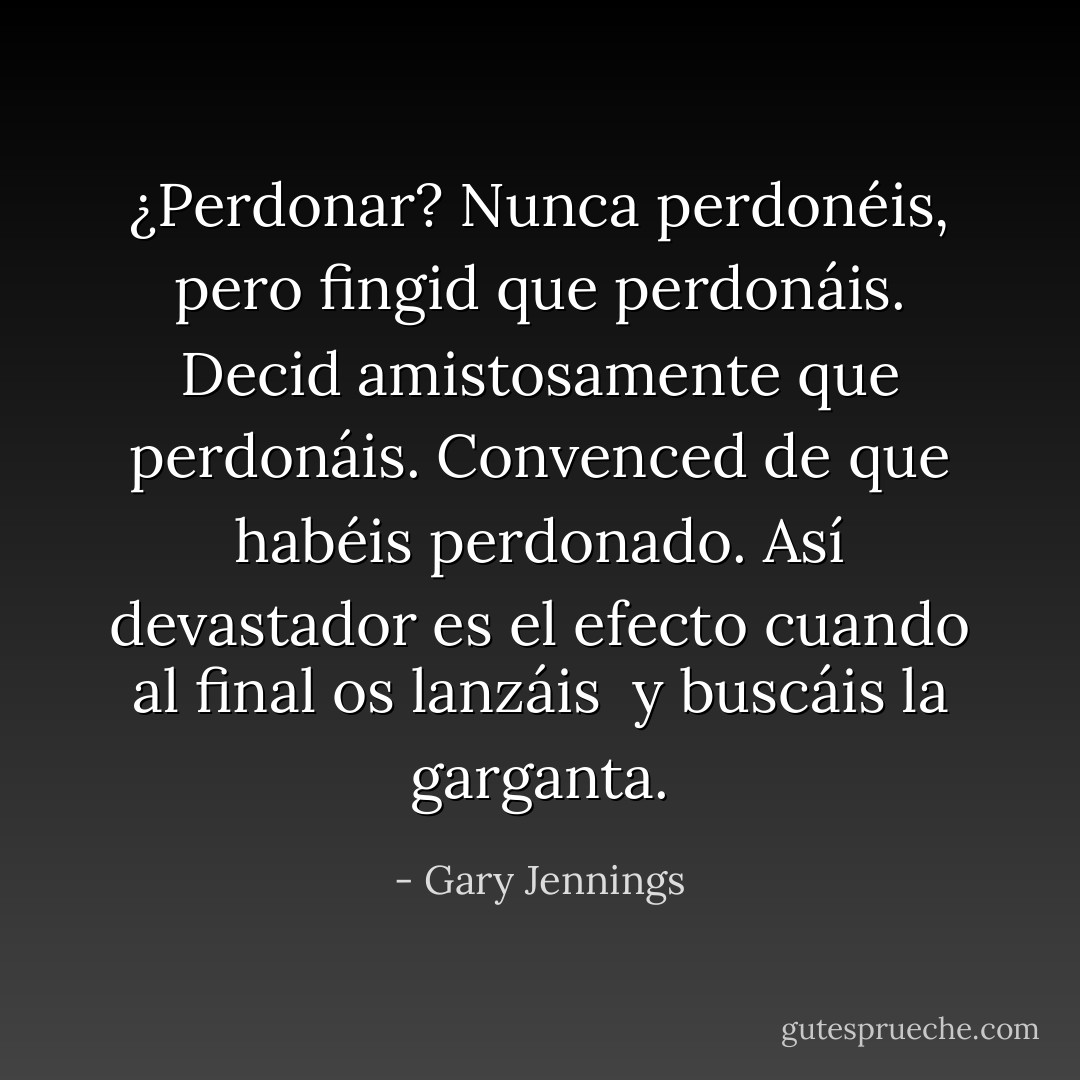 ¿Perdonar?<br />Nunca perdonéis,<br />pero fingid que perdonáis.<br />Decid amistosamente que perdonáis.<br />Convenced de que habéis perdonado.<br />Así devastador es el efecto<br />cuando al final os lanzáis <br />y buscáis la garganta. - Gary Jennings