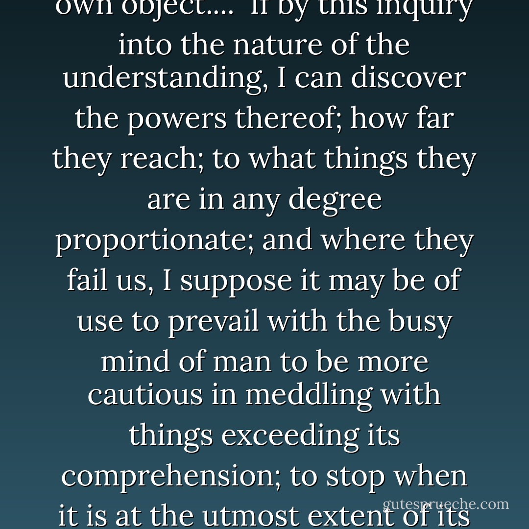 The understanding, like the eye, whilst it makes us see and perceive all other things, takes no notice of itself: and it requires art and pains to set it at a distance and make it its own object....<br /><br />If by this inquiry into the nature of the understanding, I can discover the powers thereof; how far they reach; to what things they are in any degree proportionate; and where they fail us, I suppose it may be of use to prevail with the busy mind of man to be more cautious in meddling with things exceeding its comprehension; to stop when it is at the utmost extent of its tether; and to sit down in a quiet ignorance of those things which, upon examination, are found to be beyond the reach of our capacities. - John Locke