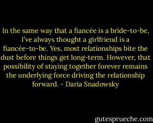 In the same way that a fiancée is a bride-to-be, I’ve always thought a girlfriend is a fiancée-to-be. Yes, most relationships bite the dust before things get long-term. However, that possibility of staying together forever remains the underlying force driving the relationship forward. - Daria Snadowsky
