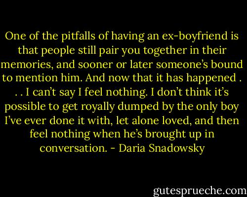 One of the pitfalls of having an ex-boyfriend is that people still pair you together in their memories, and sooner or later someone’s bound to mention him. And now that it has happened . . . I can’t say I feel nothing. I don’t think it’s possible to get royally dumped by the only boy I’ve ever done it with, let alone loved, and then feel nothing when he’s brought up in conversation. - Daria Snadowsky