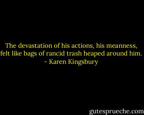 The devastation of his actions, his meanness, felt like bags of rancid trash heaped around him. - Karen Kingsbury