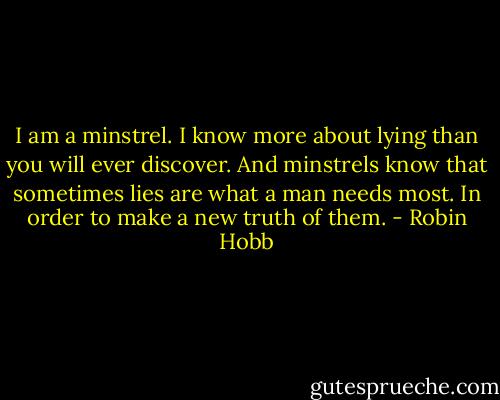 I am a minstrel. I know more about lying than you will ever discover. And minstrels know that sometimes lies are what a man needs most. In order to make a new truth of them. - Robin Hobb