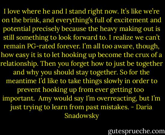 I love where he and I stand right now. It’s like we’re on the brink, and everything’s full of excitement and potential precisely because the heavy making out is still something to look forward to. I realize we can’t remain PG-rated forever. I’m all too aware, though, how easy it is to let hooking up become the crux of a relationship. Then you forget how to just be together and why you should stay together. So for the meantime I’d like to take things slowly in order to prevent hooking up from ever getting too <br />important.<br /><br />Amy would say I’m overreacting, but I’m just trying to learn from past mistakes. - Daria Snadowsky