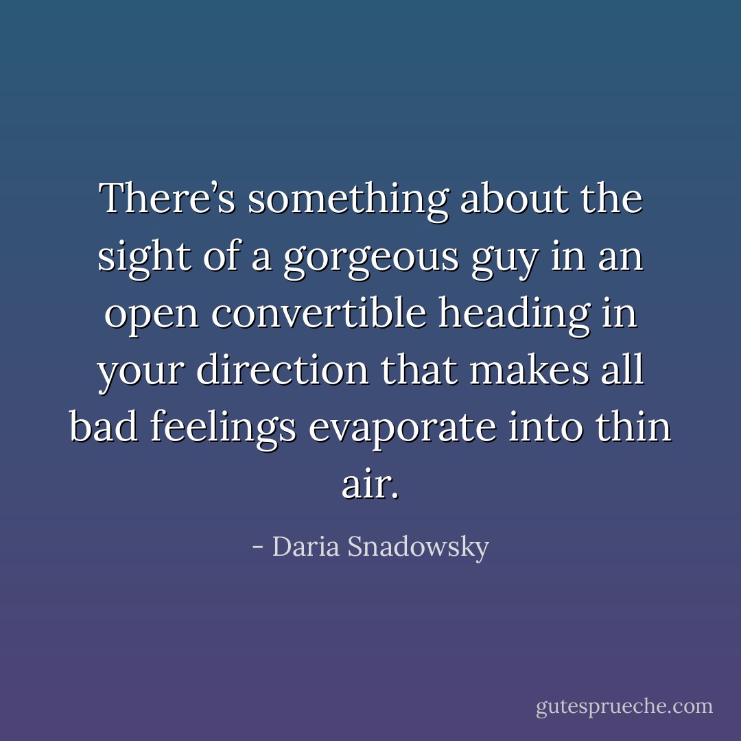 There’s something about the sight of a gorgeous guy in an open convertible heading in your direction that makes all bad feelings evaporate into thin air. - Daria Snadowsky
