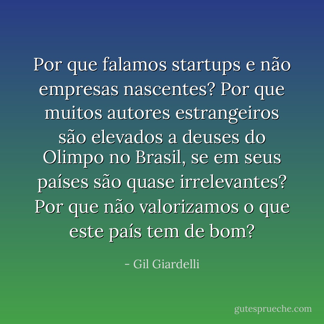 Por que falamos startups e não empresas nascentes? Por que muitos autores estrangeiros são elevados a deuses do Olimpo no Brasil, se em seus países são quase irrelevantes? Por que não valorizamos o que este país tem de bom? - Gil Giardelli