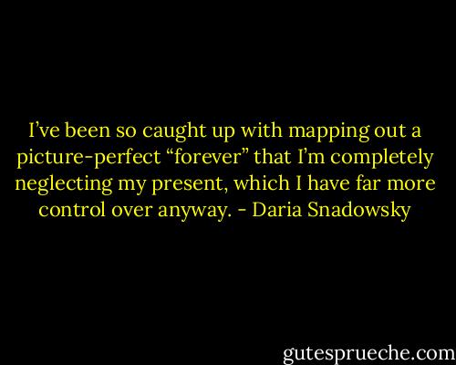 I’ve been so caught up with mapping out a picture-perfect “forever” that I’m completely neglecting my present, which I have far more control over anyway. - Daria Snadowsky