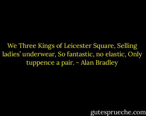 We Three Kings of Leicester Square,<br />Selling ladies’ underwear,<br />So fantastic, no elastic,<br />Only tuppence a pair. - Alan Bradley