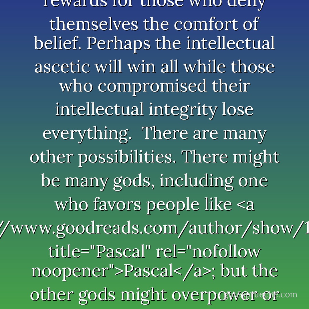 What <a href="https://www.goodreads.com/author/show/10994.Pascal" title="Pascal" rel="nofollow noopener">Pascal</a> overlooked was the hair-raising possibility that God might out-Luther Luther. A special area in hell might be reserved for those who go to mass. Or God might punish those whose faith is prompted by prudence. Perhaps God prefers the abstinent to those who whore around with some denomination he despises. Perhaps he reserves special rewards for those who deny themselves the comfort of belief. Perhaps the intellectual ascetic will win all while those who compromised their intellectual integrity lose everything.<br /><br />There are many other possibilities. There might be many gods, including one who favors people like <a href="https://www.goodreads.com/author/show/10994.Pascal" title="Pascal" rel="nofollow noopener">Pascal</a>; but the other gods might overpower or outvote him, à la <a href="https://www.goodreads.com/author/show/903.Homer" title="Homer" rel="nofollow noopener">Homer</a>. <a href="https://www.goodreads.com/author/show/1938.Nietzsche" title="Nietzsche" rel="nofollow noopener">Nietzsche</a> might well have applied to Pascal his cutting remark about <a href="https://www.goodreads.com/author/show/11038.Kant" title="Kant" rel="nofollow noopener">Kant</a>: when he wagered on God, the great mathematician 'became an idiot. - Walter Kaufmann
