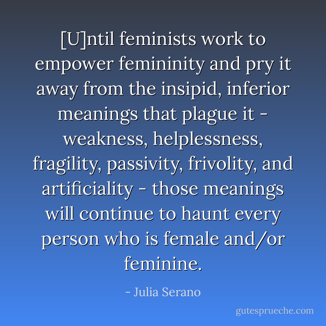 [U]ntil feminists work to empower femininity and pry it away from the insipid, inferior meanings that plague it - weakness, helplessness, fragility, passivity, frivolity, and artificiality - those meanings will continue to haunt every person who is female and/or feminine. - Julia Serano
